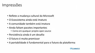 • Reflete a mudança cultural da Microsoft
• O Ecossistema ainda está imaturo
• A comunidade também está imatura
• Ainda faltam pacotes importantes
• Como em qualquer projeto open source
• Persistência ainda é um desafio
• O futuro é muito promissor
• A portabilidade é fundamental para o futuro da plataforma
Impressões
 