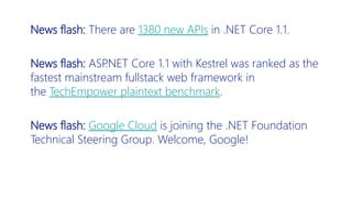 News flash: There are 1380 new APIs in .NET Core 1.1.
News flash: ASP.NET Core 1.1 with Kestrel was ranked as the
fastest mainstream fullstack web framework in
the TechEmpower plaintext benchmark.
News flash: Google Cloud is joining the .NET Foundation
Technical Steering Group. Welcome, Google!
 