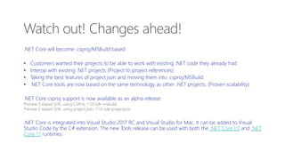 .NET Core will become .csproj/MSBuild based
• Customers wanted their projects to be able to work with existing .NET code they already had
• Interop with existing .NET projects (Project to project references)
• Taking the best features of project.json and moving them into .csproj/MSBuild.
• .NET Core tools are now based on the same technology as other .NET projects. (Proven scalability)
.NET Core csproj support is now available as an alpha release.
Preview 3-based SDK, using CSProj: 1.1.0-sdk-msbuild
Preview 2-based SDK, using project.json: 1.1.0-sdk-projectjson
.NET Core is integrated into Visual Studio 2017 RC and Visual Studio for Mac. It can be added to Visual
Studio Code by the C# extension. The new Tools release can be used with both the .NET Core 1.0 and .NET
Core 1.1 runtimes.
Watch out! Changes ahead!
 