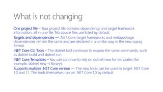 What is not changing
One project file – Your project file contains dependency and target framework
information, all in one file. No source files are listed by default.
Targets and dependencies — .NET Core target frameworks and metapackage
dependencies remain the same and are declared in a similar way in the new csproj
format.
.NET Core CLI Tools – The dotnet tool continues to expose the same commands, such
as dotnet build and dotnet run.
.NET Core Templates – You can continue to rely on dotnet new for templates (for
example, dotnet new -t library).
Supports multiple .NET Core version — The new tools can be used to target .NET Core
1.0 and 1.1. The tools themselves run on .NET Core 1.0 by default.
 