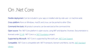 Flexible deployment: Can be included in your app or installed side-by-side user- or machine-wide.
Cross-platform: Runs on Windows, macOS and Linux; can be ported to other OSes.
Command-line tools: All product scenarios can be exercised at the command-line.
Open source: The .NET Core platform is open source, using MIT and Apache 2 licenses. Documentation is
licensed under CC-BY. .NET Core is a .NET Foundation project.
Supported by Microsoft: .NET Core is supported by Microsoft, per .NET Core Support
Compatible: .NET Core is compatible with .NET Framework, Xamarin and Mono, via the .NET Standard
Library.
On .Net Core
 