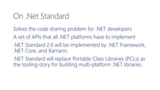 Solves the code sharing problem for .NET developers
A set of APIs that all .NET platforms have to implement
.NET Standard 2.0 will be implemented by .NET Framework,
.NET Core, and Xamarin.
.NET Standard will replace Portable Class Libraries (PCLs) as
the tooling story for building multi-platform .NET libraries.
On .Net Standard
 