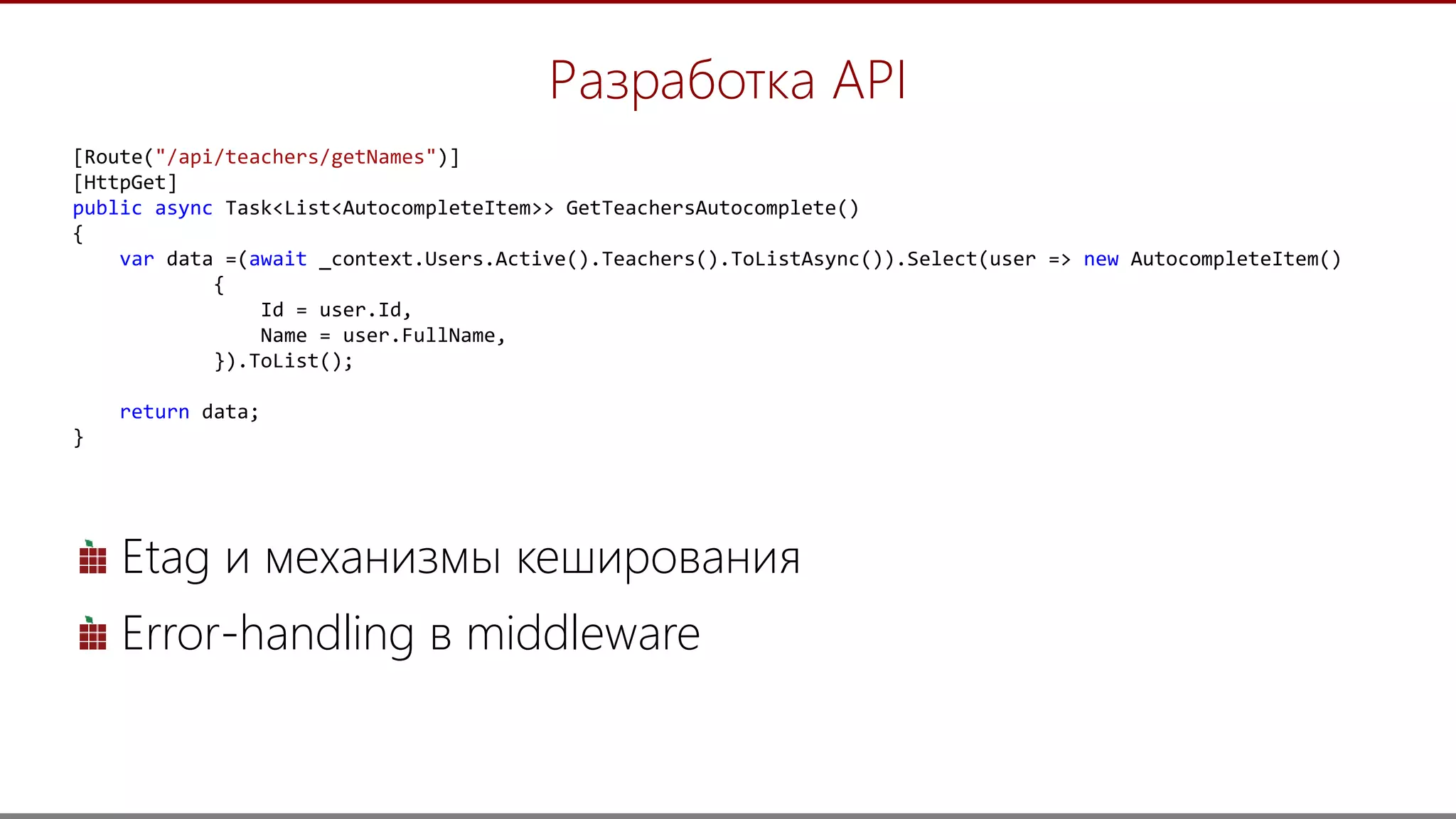 34
Разработка API
[Route("/api/teachers/getNames")]
[HttpGet]
public async Task<List<AutocompleteItem>> GetTeachersAutocomplete()
{
var data =(await _context.Users.Active().Teachers().ToListAsync()).Select(user => new AutocompleteItem()
{
Id = user.Id,
Name = user.FullName,
}).ToList();
return data;
}
Etag и механизмы кеширования
Error-handling в middleware
 