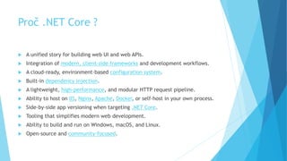 Proč .NET Core ?
 A unified story for building web UI and web APIs.
 Integration of modern, client-side frameworks and development workflows.
 A cloud-ready, environment-based configuration system.
 Built-in dependency injection.
 A lightweight, high-performance, and modular HTTP request pipeline.
 Ability to host on IIS, Nginx, Apache, Docker, or self-host in your own process.
 Side-by-side app versioning when targeting .NET Core.
 Tooling that simplifies modern web development.
 Ability to build and run on Windows, macOS, and Linux.
 Open-source and community-focused.
 