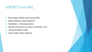 ASP.NET Core MVC
 Razor Pages (MVVM) nebo klasické MVC
 Model Binding a Model Validation
 Tag-Helpers , ViewComponents
 Identity (framework pro správu uživatelů a rolí)
 Jednotné WebAPI a MVC
 Action Filters (filter pipeline)
 