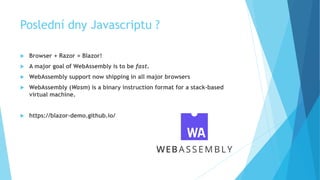 Poslední dny Javascriptu ?
 Browser + Razor = Blazor!
 A major goal of WebAssembly is to be fast.
 WebAssembly support now shipping in all major browsers
 WebAssembly (Wasm) is a binary instruction format for a stack-based
virtual machine.
 https://blazor-demo.github.io/
 