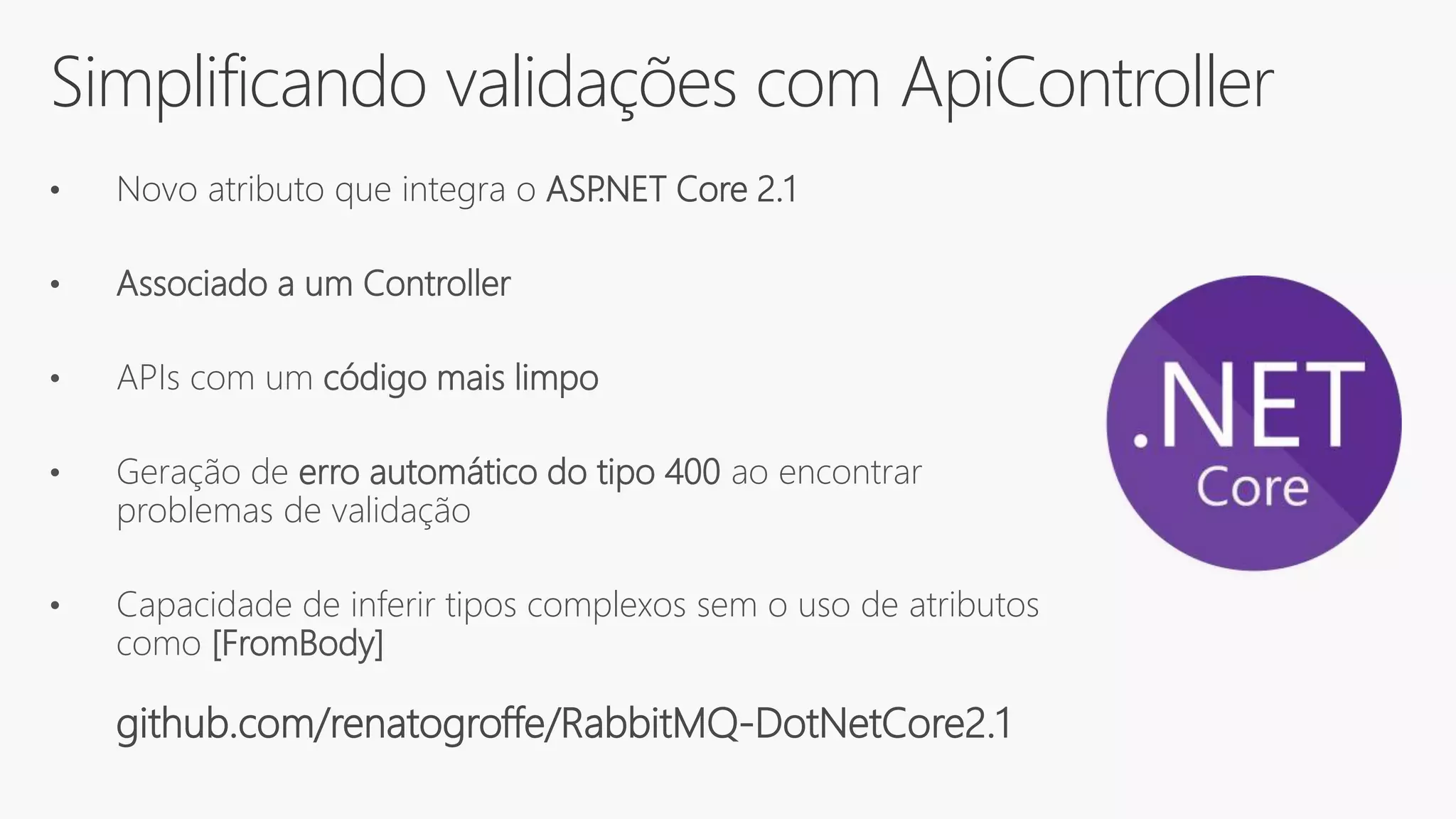 Simplificando validações com ApiController
• Novo atributo que integra o ASP.NET Core 2.1
• Associado a um Controller
• APIs com um código mais limpo
• Geração de erro automático do tipo 400 ao encontrar
problemas de validação
• Capacidade de inferir tipos complexos sem o uso de atributos
como [FromBody]
github.com/renatogroffe/RabbitMQ-DotNetCore2.1
 