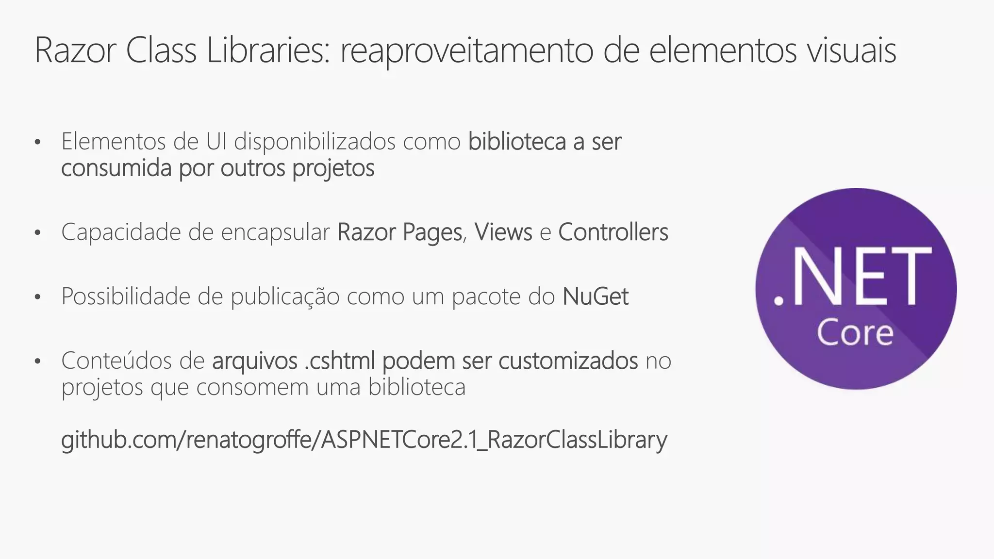 Razor Class Libraries: reaproveitamento de elementos visuais
• Elementos de UI disponibilizados como biblioteca a ser
consumida por outros projetos
• Capacidade de encapsular Razor Pages, Views e Controllers
• Possibilidade de publicação como um pacote do NuGet
• Conteúdos de arquivos .cshtml podem ser customizados no
projetos que consomem uma biblioteca
github.com/renatogroffe/ASPNETCore2.1_RazorClassLibrary
 