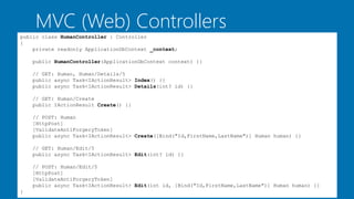 MVC (Web) Controllers
public class HumanController : Controller
{
private readonly ApplicationDbContext _context;
public HumanController(ApplicationDbContext context) {}
// GET: Human, Human/Details/5
public async Task<IActionResult> Index() {}
public async Task<IActionResult> Details(int? id) {}
// GET: Human/Create
public IActionResult Create() {}
// POST: Human
[HttpPost]
[ValidateAntiForgeryToken]
public async Task<IActionResult> Create([Bind("Id,FirstName,LastName")] Human human) {}
// GET: Human/Edit/5
public async Task<IActionResult> Edit(int? id) {}
// POST: Human/Edit/5
[HttpPost]
[ValidateAntiForgeryToken]
public async Task<IActionResult> Edit(int id, [Bind("Id,FirstName,LastName")] Human human) {}
}
 