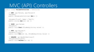 MVC (API) Controllers
public class ValuesController : Controller
{
// GET: api/Values, api/Values/5
[HttpGet]
public IEnumerable<string> Get() {}
[HttpGet("{id}", Name = "Get")]
public string Get(int id) {}
// POST: api/Values
[HttpPost]
public void Post([FromBody]string value) {}
// PUT: api/Values/5
[HttpPut("{id}")]
public void Put(int id, [FromBody]string value) {}
// DELETE: api/ApiWithActions/5
[HttpDelete("{id}")]
public void Delete(int id) {}
}
 