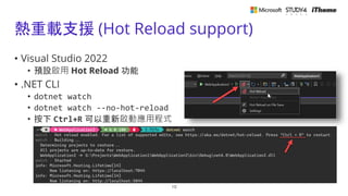 熱重載支援 (Hot Reload support)
• Visual Studio 2022
• 預設啟用 Hot Reload 功能
• .NET CLI
• dotnet watch
• dotnet watch --no-hot-reload
• 按下 Ctrl+R 可以重新啟動應用程式
10
 