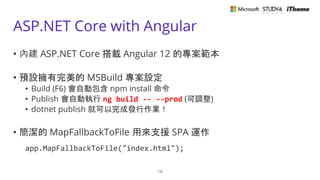 ASP.NET Core with Angular
• 內建 ASP.NET Core 搭載 Angular 12 的專案範本
• 預設擁有完美的 MSBuild 專案設定
• Build (F6) 會自動包含 npm install 命令
• Publish 會自動執行 ng build -- --prod (可調整)
• dotnet publish 就可以完成發行作業！
• 簡潔的 MapFallbackToFile 用來支援 SPA 運作
app.MapFallbackToFile("index.html");
19
 