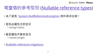 可空值的參考型別 (Nullable reference types)
• 為了避免 System.NullReferenceException 例外再次出現！
• 宣告此屬性允許空值
• string? name;
• 斷言屬性不會有空值
• name!.Length
• Nullable reference migations
23
 