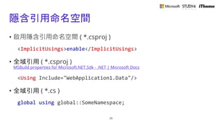 隱含引用命名空間
• 啟用隱含引用命名空間 ( *.csproj )
<ImplicitUsings>enable</ImplicitUsings>
• 全域引用 ( *.csproj )
MSBuild properties for Microsoft.NET.Sdk - .NET | Microsoft Docs
<Using Include="WebApplication1.Data"/>
• 全域引用 ( *.cs )
global using global::SomeNamespace;
26
 