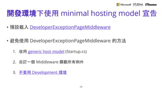 開發環境下使用 minimal hosting model 宣告
• 預設載入 DeveloperExceptionPageMiddleware
• 避免使用 DeveloperExceptionPageMiddleware 的方法
1. 改用 generic host model (Startup.cs)
2. 自訂一個 Middleware 攔截所有例外
3. 不要用 Development 環境
28
 