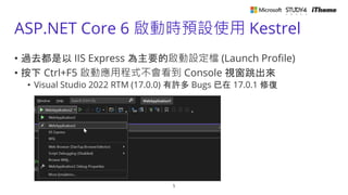 ASP.NET Core 6 啟動時預設使用 Kestrel
5
• 過去都是以 IIS Express 為主要的啟動設定檔 (Launch Profile)
• 按下 Ctrl+F5 啟動應用程式不會看到 Console 視窗跳出來
• Visual Studio 2022 RTM (17.0.0) 有許多 Bugs 已在 17.0.1 修復
 