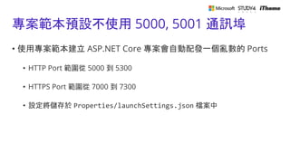 專案範本預設不使用 5000, 5001 通訊埠
• 使用專案範本建立 ASP.NET Core 專案會自動配發一個亂數的 Ports
• HTTP Port 範圍從 5000 到 5300
• HTTPS Port 範圍從 7000 到 7300
• 設定將儲存於 Properties/launchSettings.json 檔案中
 