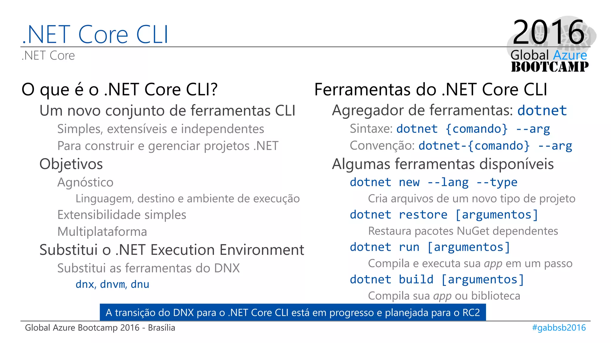 Global Azure Bootcamp 2016 - Brasília #gabbsb2016
.NET Core CLI
.NET Core
O que é o .NET Core CLI?
Um novo conjunto de ferramentas CLI
Simples, extensíveis e independentes
Para construir e gerenciar projetos .NET
Objetivos
Agnóstico
Linguagem, destino e ambiente de execução
Extensibilidade simples
Multiplataforma
Substitui o .NET Execution Environment
Substitui as ferramentas do DNX
dnx, dnvm, dnu
Ferramentas do .NET Core CLI
Agregador de ferramentas: dotnet
Sintaxe: dotnet {comando} --arg
Convenção: dotnet-{comando} --arg
Algumas ferramentas disponíveis
dotnet new --lang --type
Cria arquivos de um novo tipo de projeto
dotnet restore [argumentos]
Restaura pacotes NuGet dependentes
dotnet run [argumentos]
Compila e executa sua app em um passo
dotnet build [argumentos]
Compila sua app ou biblioteca
A transição do DNX para o .NET Core CLI está em progresso e planejada para o RC2
 