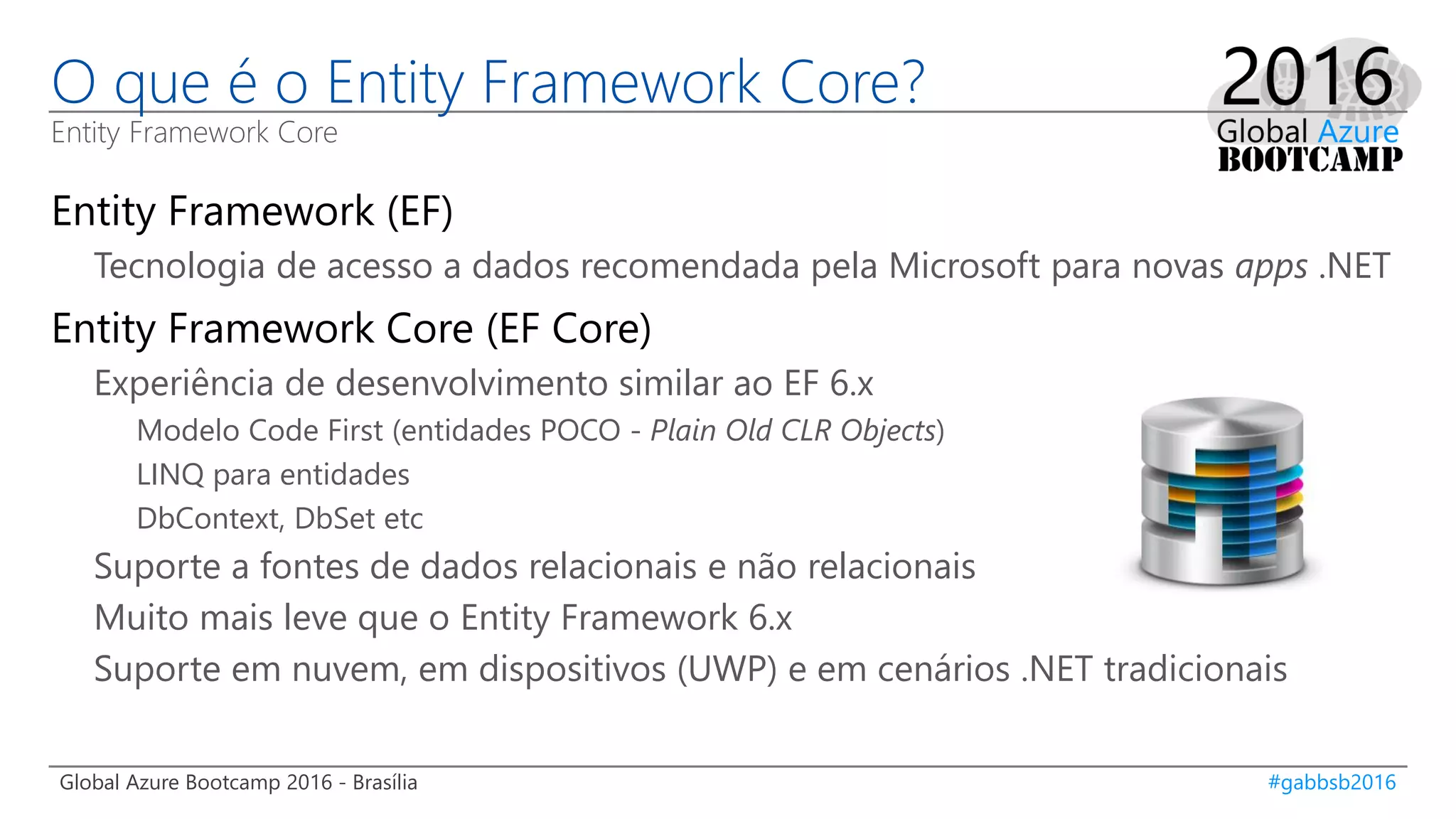 Global Azure Bootcamp 2016 - Brasília #gabbsb2016
O que é o Entity Framework Core?
Entity Framework Core
Entity Framework (EF)
Tecnologia de acesso a dados recomendada pela Microsoft para novas apps .NET
Entity Framework Core (EF Core)
Experiência de desenvolvimento similar ao EF 6.x
Modelo Code First (entidades POCO - Plain Old CLR Objects)
LINQ para entidades
DbContext, DbSet etc
Suporte a fontes de dados relacionais e não relacionais
Muito mais leve que o Entity Framework 6.x
Suporte em nuvem, em dispositivos (UWP) e em cenários .NET tradicionais
 