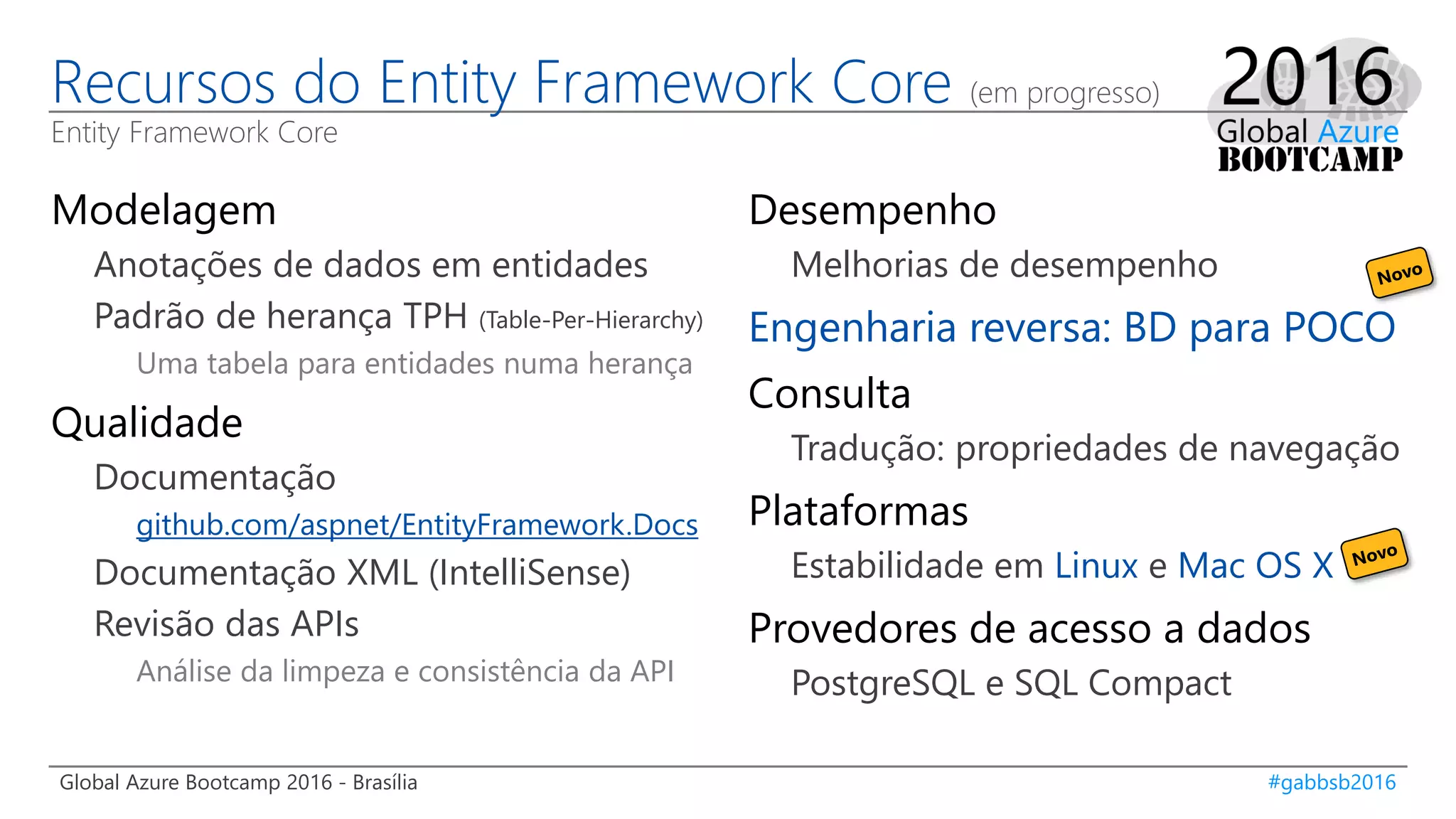 Global Azure Bootcamp 2016 - Brasília #gabbsb2016
Recursos do Entity Framework Core (em progresso)
Entity Framework Core
Modelagem
Anotações de dados em entidades
Padrão de herança TPH (Table-Per-Hierarchy)
Uma tabela para entidades numa herança
Qualidade
Documentação
github.com/aspnet/EntityFramework.Docs
Documentação XML (IntelliSense)
Revisão das APIs
Análise da limpeza e consistência da API
Desempenho
Melhorias de desempenho
Engenharia reversa: BD para POCO
Consulta
Tradução: propriedades de navegação
Plataformas
Estabilidade em Linux e Mac OS X
Provedores de acesso a dados
PostgreSQL e SQL Compact
 