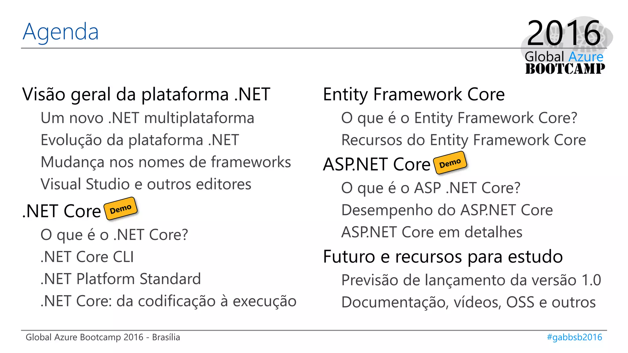 Global Azure Bootcamp 2016 - Brasília #gabbsb2016
Agenda
Visão geral da plataforma .NET
Um novo .NET multiplataforma
Evolução da plataforma .NET
Mudança nos nomes de frameworks
Visual Studio e outros editores
.NET Core
O que é o .NET Core?
.NET Core CLI
.NET Platform Standard
.NET Core: da codificação à execução
Entity Framework Core
O que é o Entity Framework Core?
Recursos do Entity Framework Core
ASP.NET Core
O que é o ASP .NET Core?
Desempenho do ASP.NET Core
ASP.NET Core em detalhes
Futuro e recursos para estudo
Previsão de lançamento da versão 1.0
Documentação, vídeos, OSS e outros
 