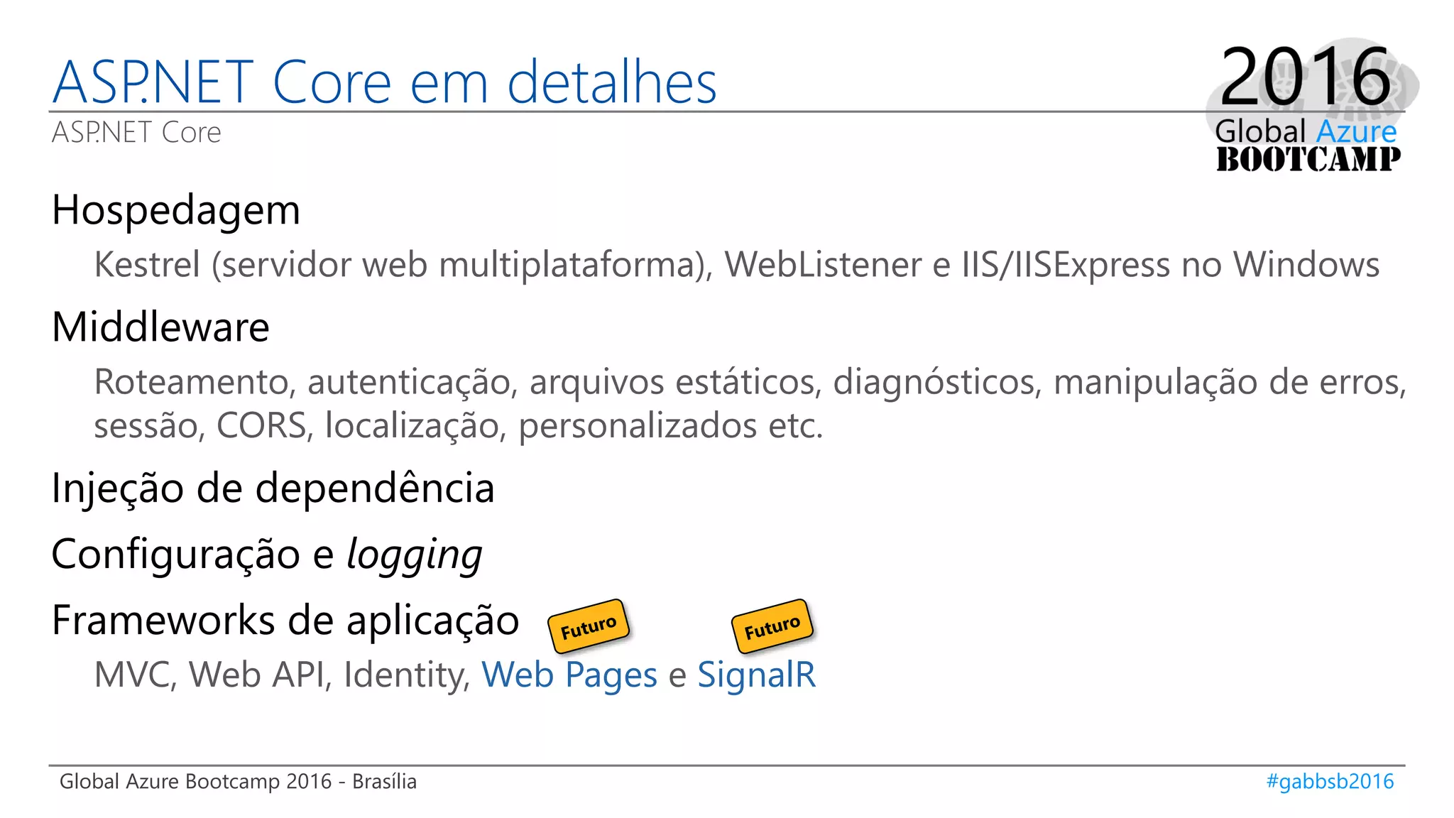 Global Azure Bootcamp 2016 - Brasília #gabbsb2016
ASP.NET Core em detalhes
ASP.NET Core
Hospedagem
Kestrel (servidor web multiplataforma), WebListener e IIS/IISExpress no Windows
Middleware
Roteamento, autenticação, arquivos estáticos, diagnósticos, manipulação de erros,
sessão, CORS, localização, personalizados etc.
Injeção de dependência
Configuração e logging
Frameworks de aplicação
MVC, Web API, Identity, Web Pages e SignalR
 