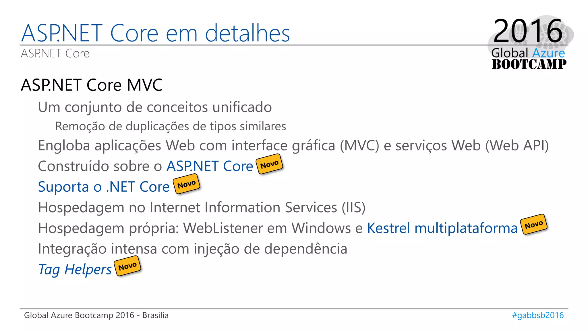 Global Azure Bootcamp 2016 - Brasília #gabbsb2016
ASP.NET Core em detalhes
ASP.NET Core
ASP.NET Core MVC
Um conjunto de conceitos unificado
Remoção de duplicações de tipos similares
Engloba aplicações Web com interface gráfica (MVC) e serviços Web (Web API)
Construído sobre o ASP.NET Core
Suporta o .NET Core
Hospedagem no Internet Information Services (IIS)
Hospedagem própria: WebListener em Windows e Kestrel multiplataforma
Integração intensa com injeção de dependência
Tag Helpers
 