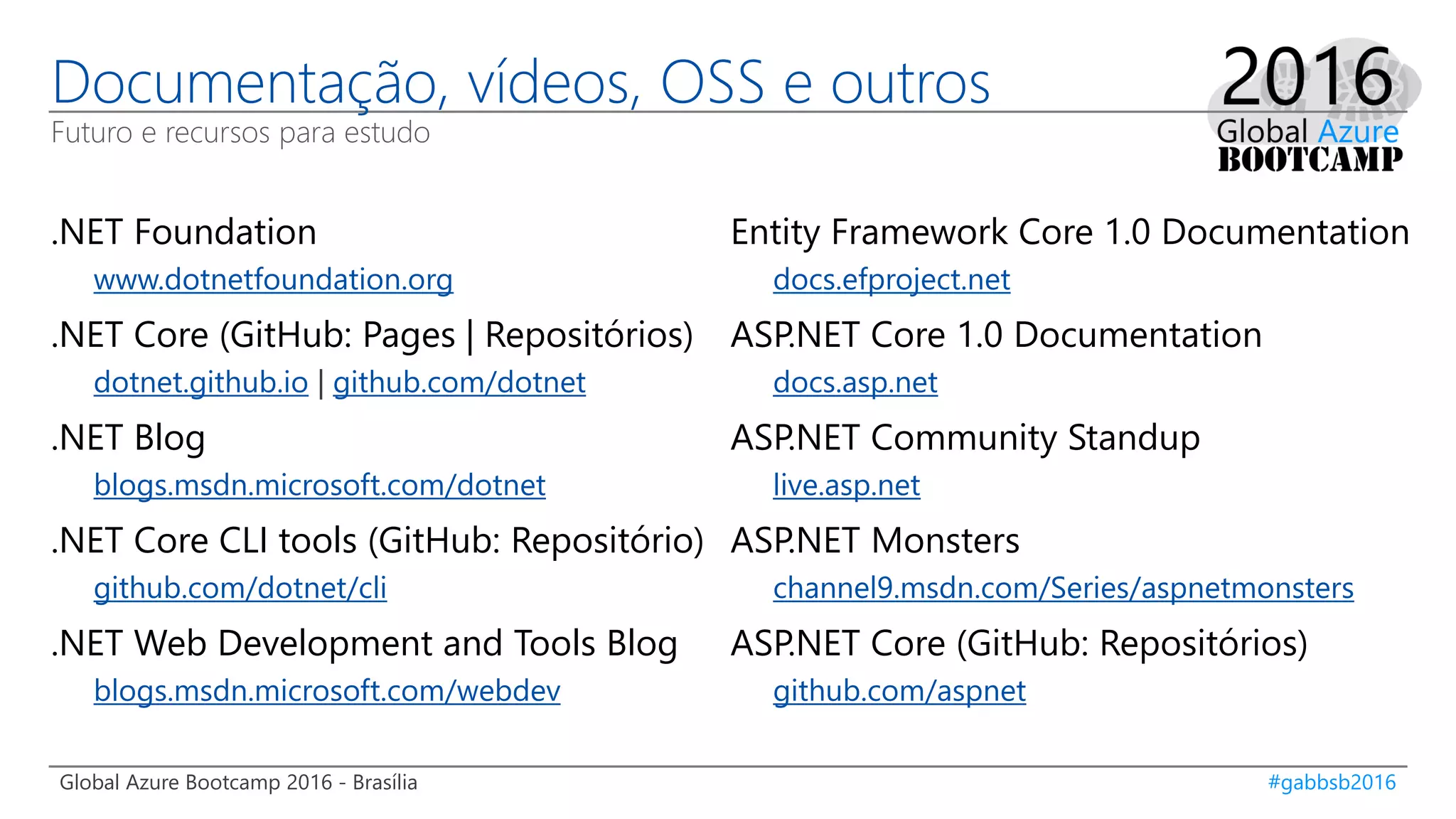 Global Azure Bootcamp 2016 - Brasília #gabbsb2016
Documentação, vídeos, OSS e outros
Futuro e recursos para estudo
.NET Foundation
www.dotnetfoundation.org
.NET Core (GitHub: Pages | Repositórios)
dotnet.github.io | github.com/dotnet
.NET Blog
blogs.msdn.microsoft.com/dotnet
.NET Core CLI tools (GitHub: Repositório)
github.com/dotnet/cli
.NET Web Development and Tools Blog
blogs.msdn.microsoft.com/webdev
Entity Framework Core 1.0 Documentation
docs.efproject.net
ASP.NET Core 1.0 Documentation
docs.asp.net
ASP.NET Community Standup
live.asp.net
ASP.NET Monsters
channel9.msdn.com/Series/aspnetmonsters
ASP.NET Core (GitHub: Repositórios)
github.com/aspnet
 