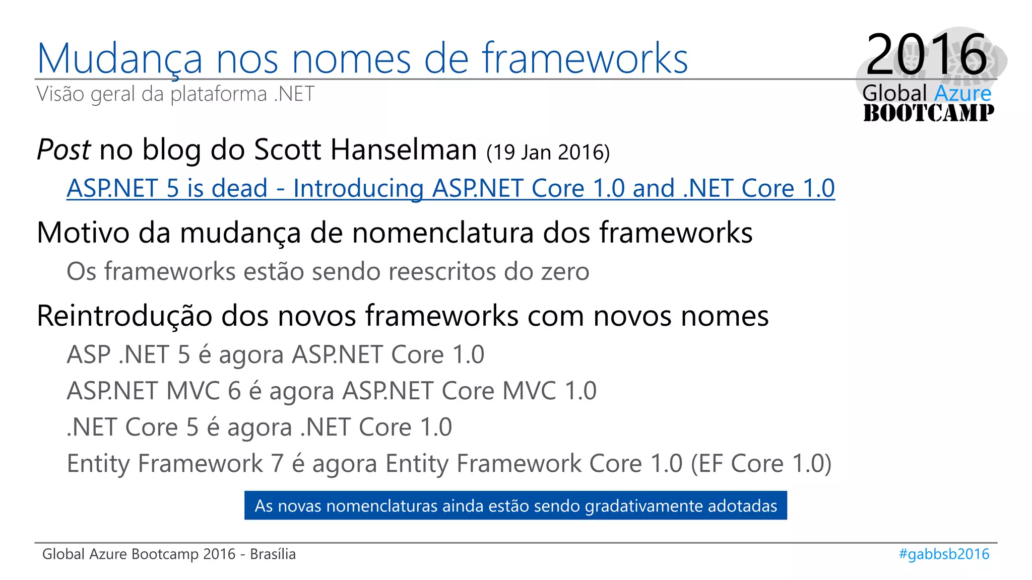 Global Azure Bootcamp 2016 - Brasília #gabbsb2016
Mudança nos nomes de frameworks
Visão geral da plataforma .NET
Post no blog do Scott Hanselman (19 Jan 2016)
ASP.NET 5 is dead - Introducing ASP.NET Core 1.0 and .NET Core 1.0
Motivo da mudança de nomenclatura dos frameworks
Os frameworks estão sendo reescritos do zero
Reintrodução dos novos frameworks com novos nomes
ASP .NET 5 é agora ASP.NET Core 1.0
ASP.NET MVC 6 é agora ASP.NET Core MVC 1.0
.NET Core 5 é agora .NET Core 1.0
Entity Framework 7 é agora Entity Framework Core 1.0 (EF Core 1.0)
As novas nomenclaturas ainda estão sendo gradativamente adotadas
 