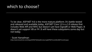 which to choose?
To be clear, ASP.NET 4.6 is the more mature platform. It's battle-tested
and released and available today. ASP.NET Core 1.0 is a 1.0 release that
includes Web API and MVC but doesn't yet have SignalR or Web Pages. It
doesn't yet support VB or F#. It will have these subsystems some day but
not today.
- Scott Hanselman
(http://www.hanselman.com/blog/ASPNET5IsDeadIntroducingASPNETCore10AndNETCore10.aspx)
 