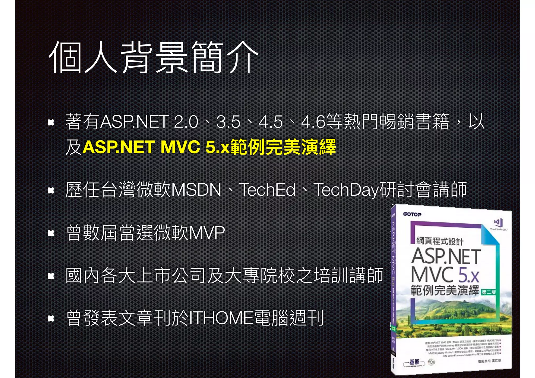個⼈人背景簡介 著有ASP.NET 2.0、3.5、4.5、4.6等熱⾨門𣈱銷書籍，以 及ASP.NET MVC 5.x範例例完美演繹 歷任台灣微軟MSDN、TechEd、TechDay研討會講師 曾數屆當選微軟MVP 國內各⼤大上市公司及⼤大專院校之培訓講師 曾發表⽂文章刊於ITHOME電腦週刊 