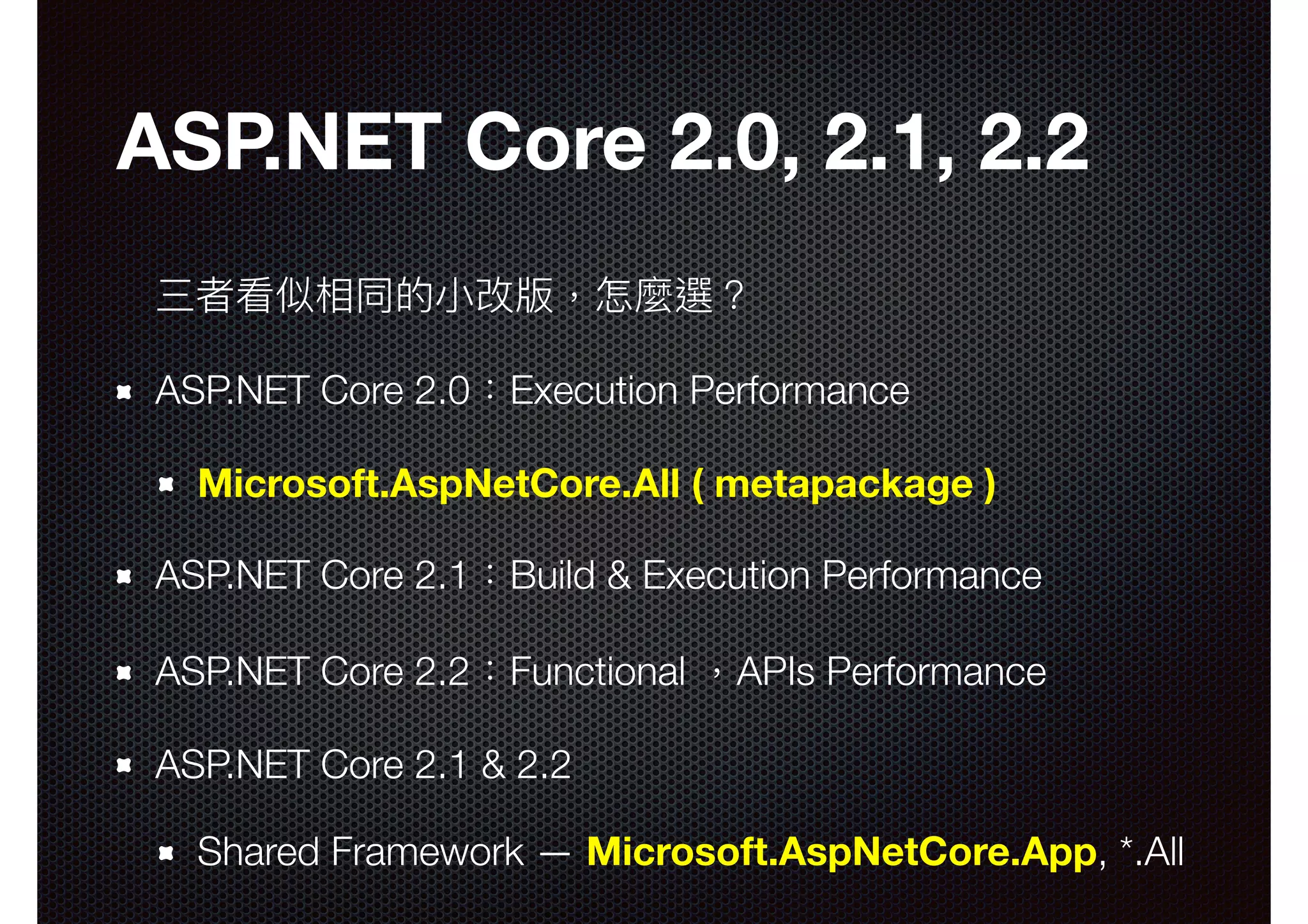 ASP.NET Core 2.0, 2.1, 2.2 三者看似相同的⼩小改版，怎麼選？ ASP.NET Core 2.0：Execution Performance Microsoft.AspNetCore.All ( metapackage ) ASP.NET Core 2.1：Build & Execution Performance ASP.NET Core 2.2：Functional ，APIs Performance ASP.NET Core 2.1 & 2.2 Shared Framework — Microsoft.AspNetCore.App, *.All 