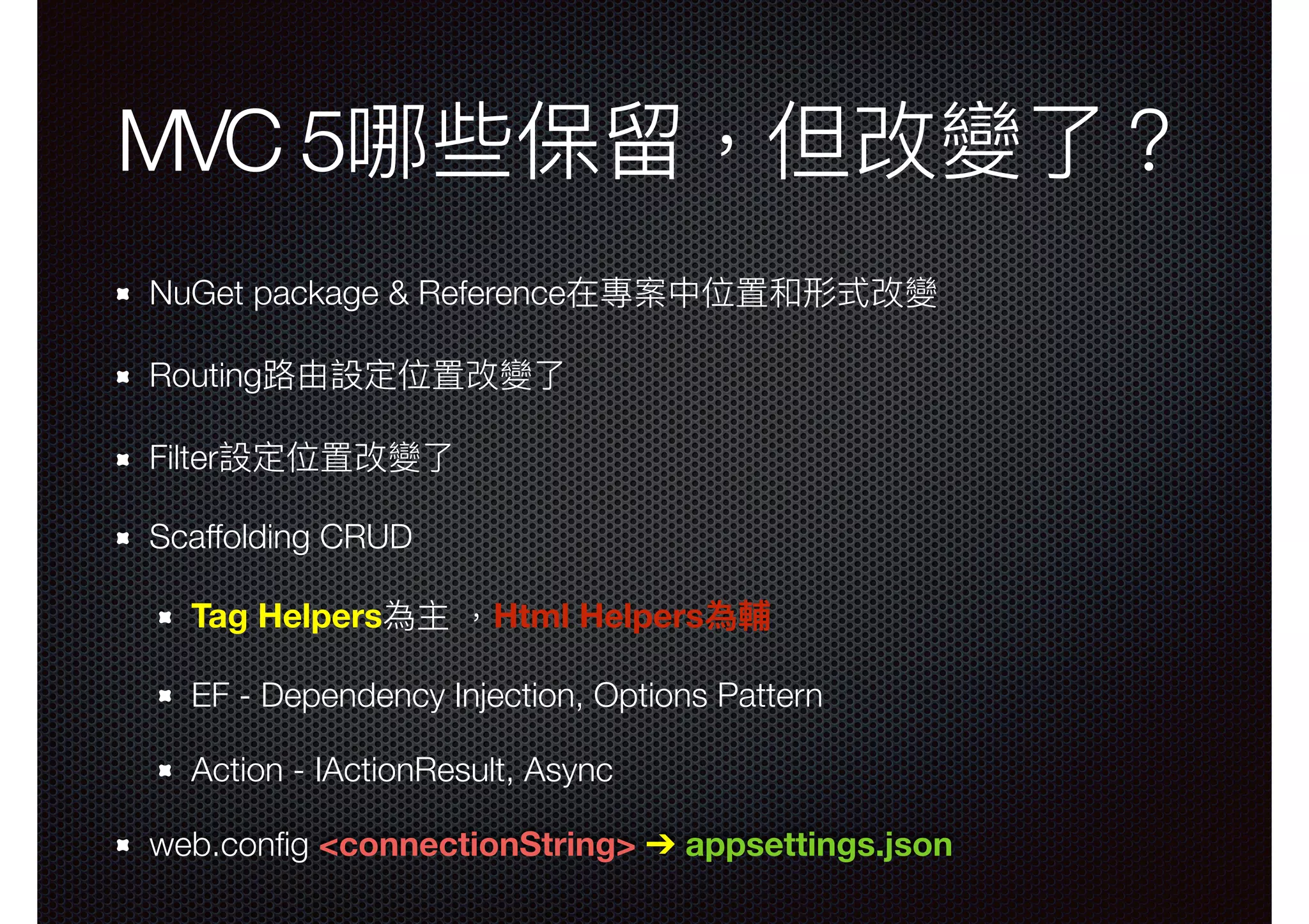 MVC 5哪些保留留，但改變了了？ NuGet package & Reference在專案中位置和形式改變 Routing路路由設定位置改變了了 Filter設定位置改變了了 Scaffolding CRUD Tag Helpers為主 ，Html Helpers為輔 EF - Dependency Injection, Options Pattern Action - IActionResult, Async web.conﬁg <connectionString> ➔ appsettings.json 