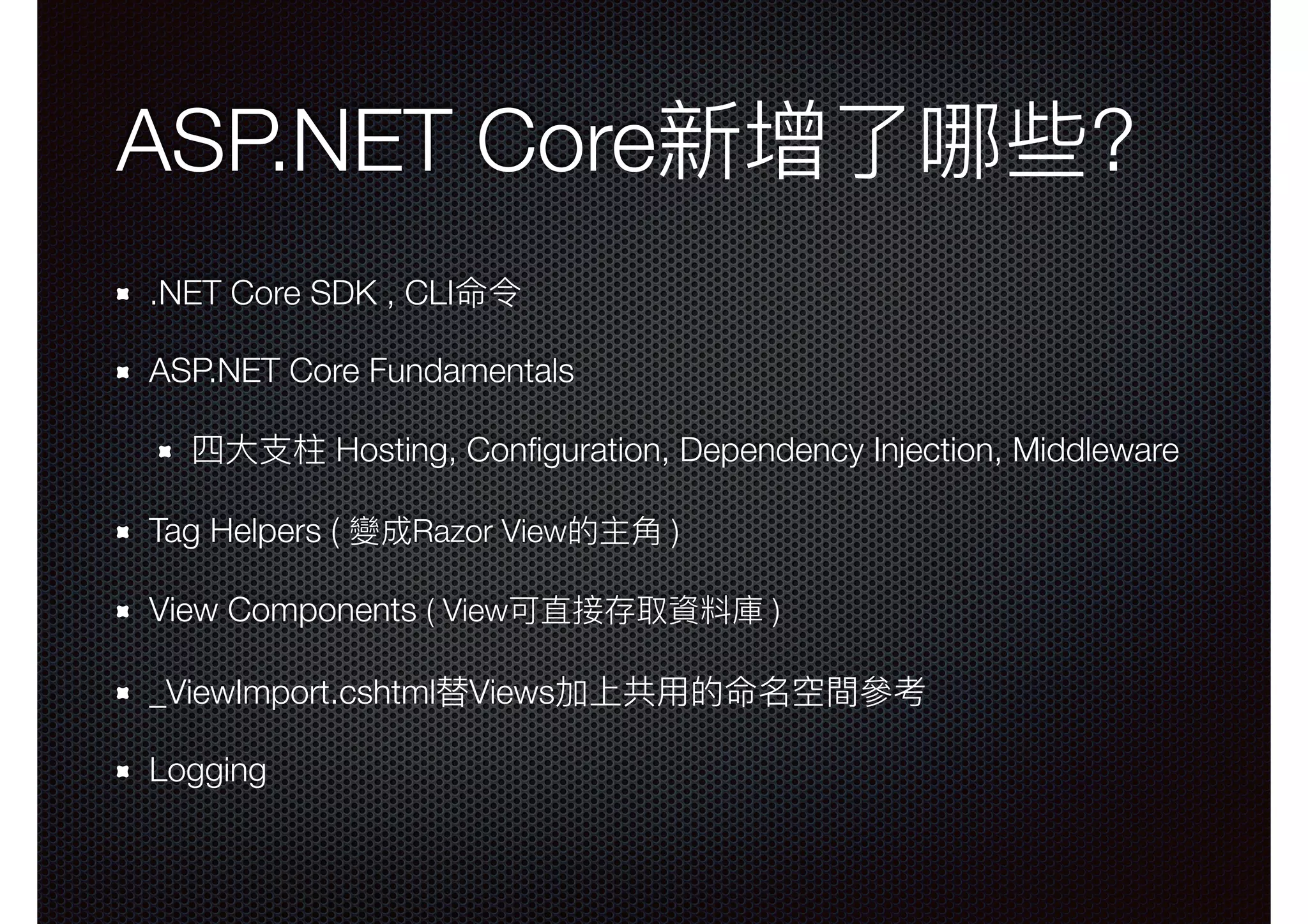 ASP.NET Core新增了了哪些? .NET Core SDK , CLI命令 ASP.NET Core Fundamentals 四⼤大⽀支柱 Hosting, Conﬁguration, Dependency Injection, Middleware Tag Helpers ( 變成Razor View的主⾓角 ) View Components ( View可直接存取資料庫 ) _ViewImport.cshtml替Views加上共⽤用的命名空間參參考 Logging 