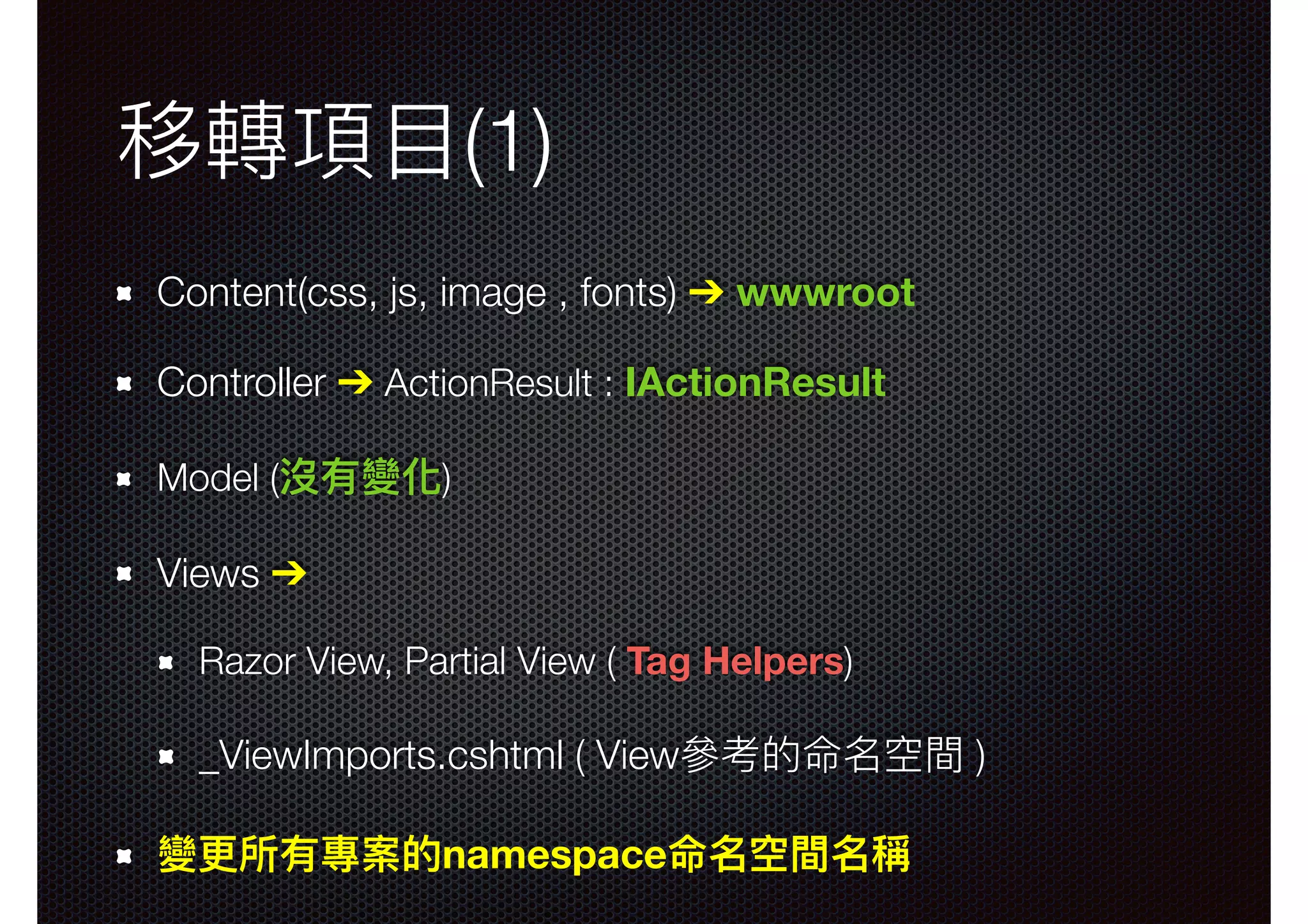 移轉項⽬目(1) Content(css, js, image , fonts) ➔ wwwroot Controller ➔ ActionResult : IActionResult Model (沒有變化) Views ➔ Razor View, Partial View ( Tag Helpers) _ViewImports.cshtml ( View參參考的命名空間 ) 變更更所有專案的namespace命名空間名稱 