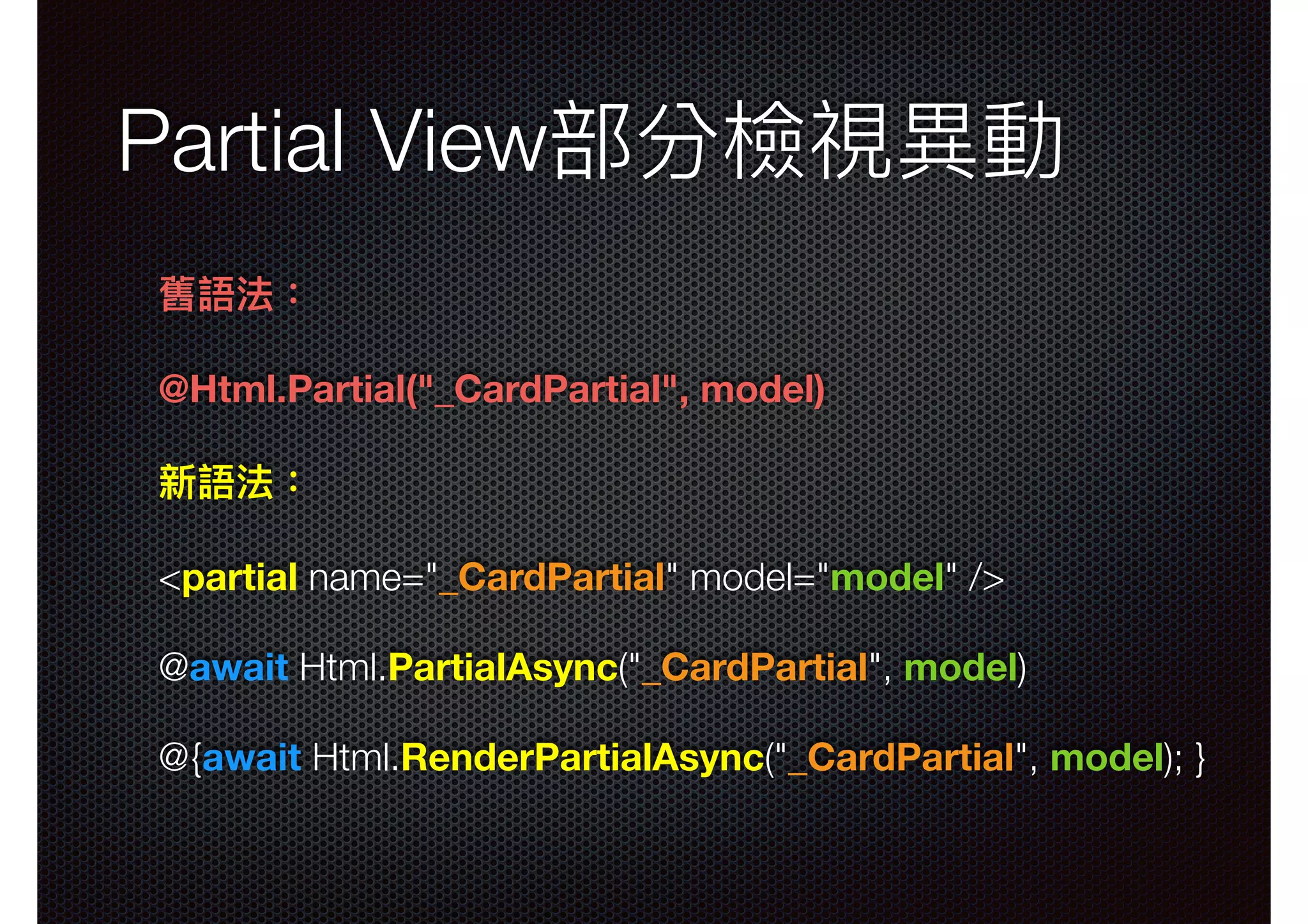 Partial View部分檢視異異動 舊語法： @Html.Partial("_CardPartial", model) 新語法： <partial name="_CardPartial" model="model" /> @await Html.PartialAsync("_CardPartial", model) @{await Html.RenderPartialAsync("_CardPartial", model); } 