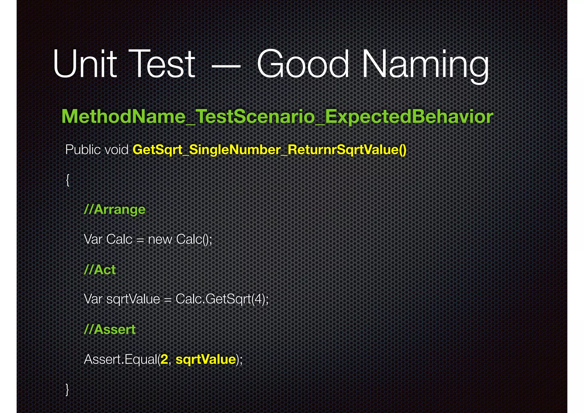 Unit Test — Good Naming Public void GetSqrt_SingleNumber_ReturnrSqrtValue() { //Arrange Var Calc = new Calc(); //Act Var sqrtValue = Calc.GetSqrt(4); //Assert Assert.Equal(2, sqrtValue); } MethodName_TestScenario_ExpectedBehavior 
