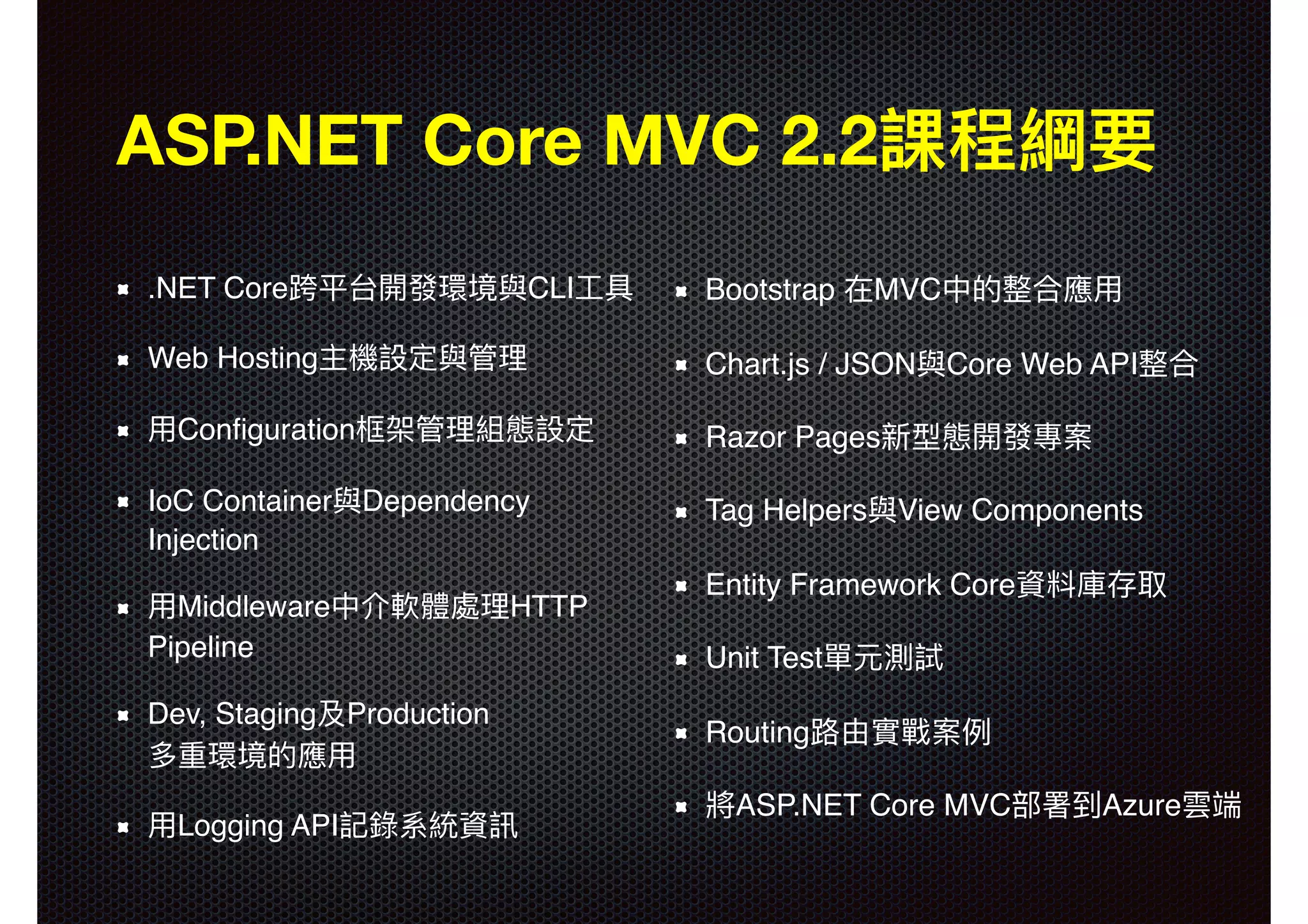 Bootstrap 在MVC中的整合應⽤用 Chart.js / JSON與Core Web API整合 Razor Pages新型態開發專案 Tag Helpers與View Components Entity Framework Core資料庫存取 Unit Test單元測試 Routing路路由實戰案例例 將ASP.NET Core MVC部署到Azure雲端 ASP.NET Core MVC 2.2課程綱要 .NET Core跨平台開發環境與CLI⼯工具 Web Hosting主機設定與管理理 ⽤用Conﬁguration框架管理理組態設定 IoC Container與Dependency Injection ⽤用Middleware中介軟體處理理HTTP Pipeline Dev, Staging及Production  多重環境的應⽤用 ⽤用Logging API記錄系統資訊 
