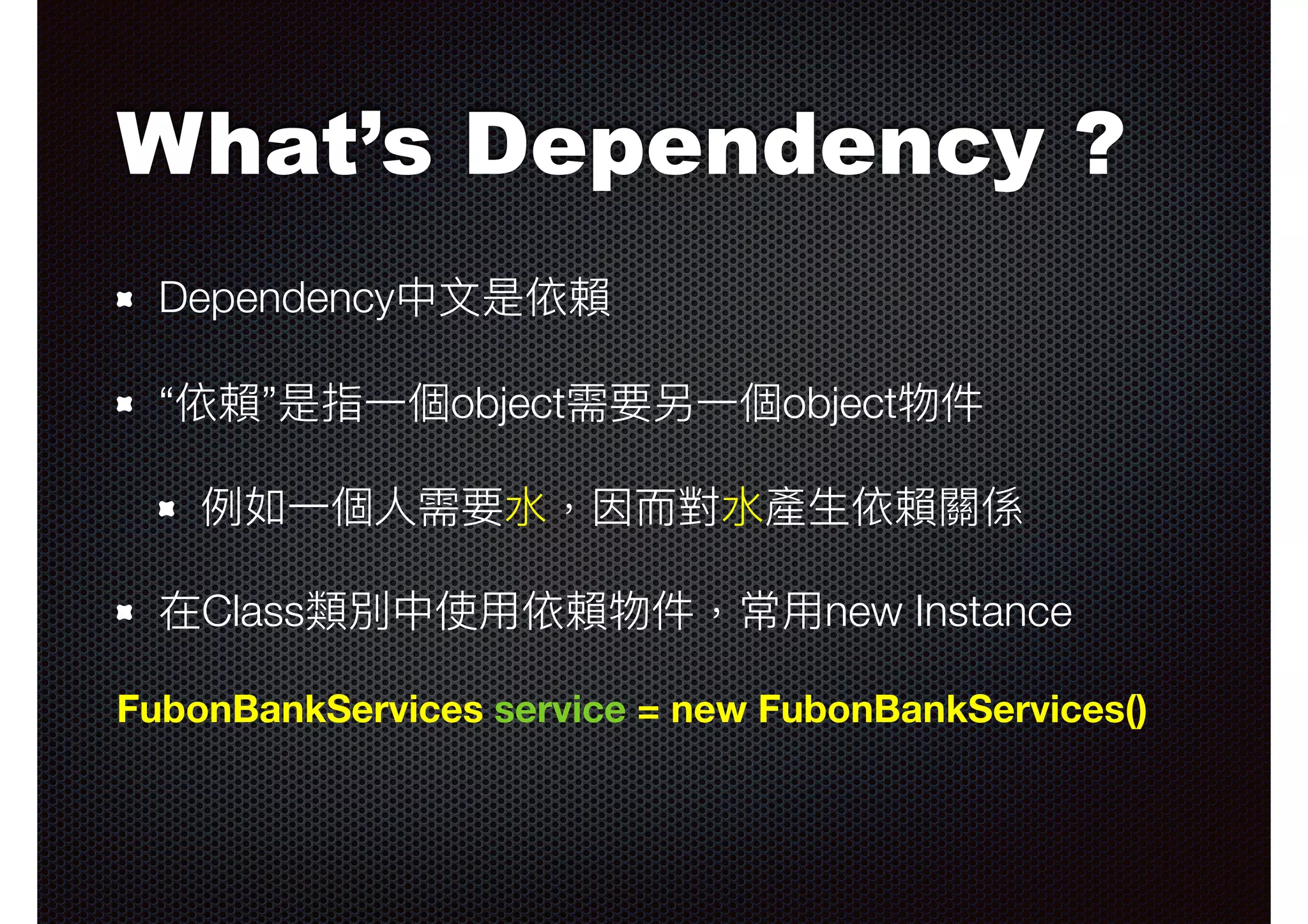 What’s Dependency ? Dependency中⽂文是依賴 “依賴”是指⼀一個object需要另⼀一個object物件 例例如⼀一個⼈人需要⽔水，因⽽而對⽔水產⽣生依賴關係 在Class類別中使⽤用依賴物件，常⽤用new Instance FubonBankServices service = new FubonBankServices() 