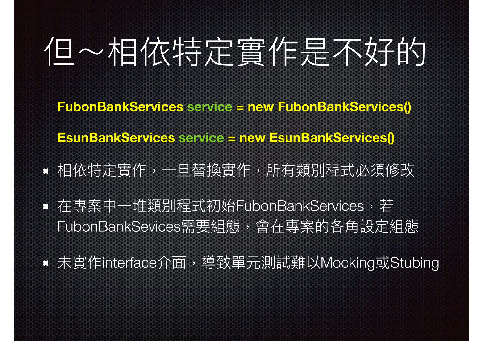 但～相依特定實作是不好的 FubonBankServices service = new FubonBankServices() EsunBankServices service = new EsunBankServices() 相依特定實作，⼀一旦替換實作，所有類別程式必須修改 在專案中⼀一堆類別程式初始FubonBankServices，若若 FubonBankSevices需要組態，會在專案的各⾓角設定組態 未實作interface介⾯面，導致單元測試難以Mocking或Stubing 