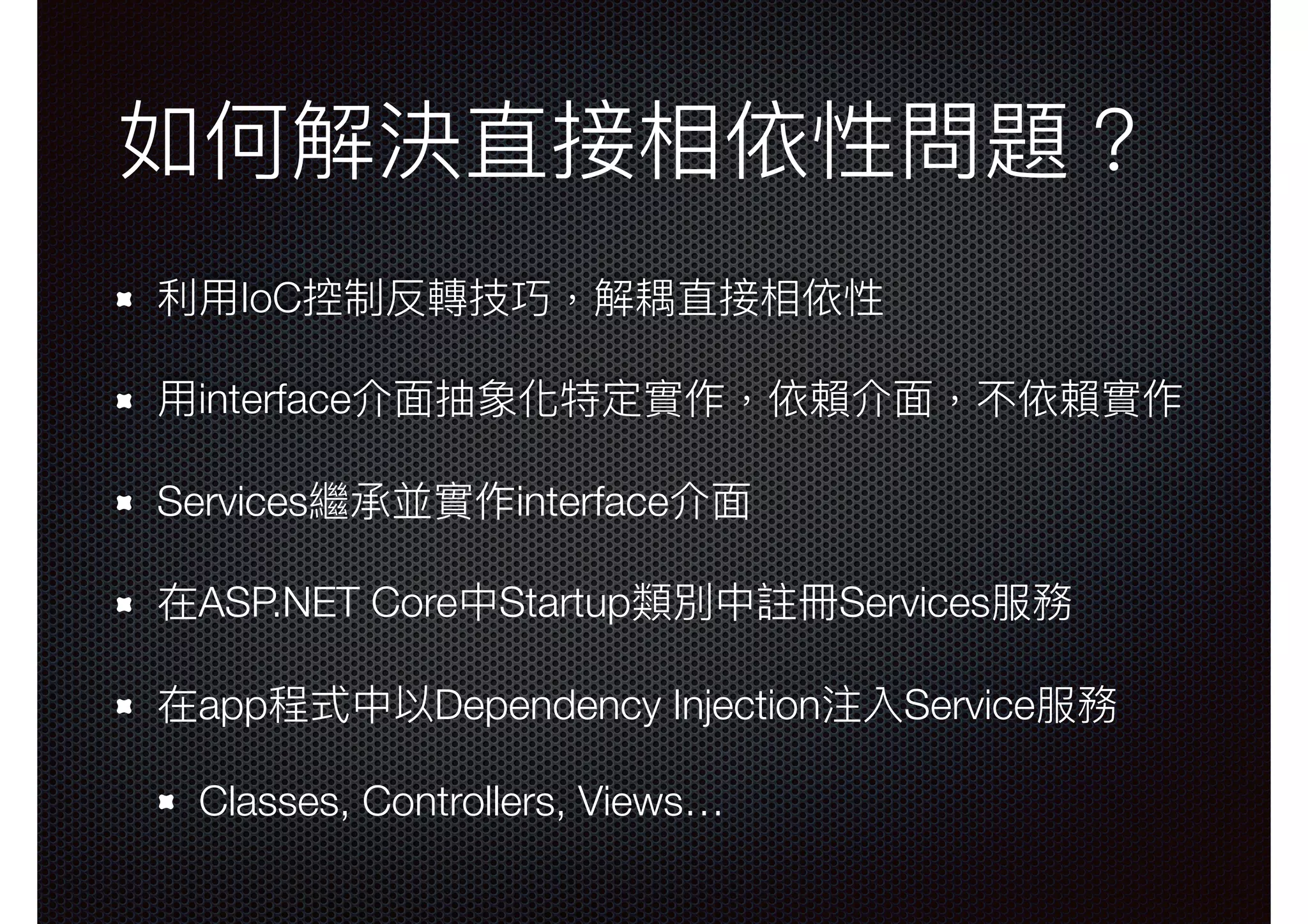 如何解決直接相依性問題？ 利利⽤用IoC控制反轉技巧，解耦直接相依性 ⽤用interface介⾯面抽象化特定實作，依賴介⾯面，不依賴實作 Services繼承並實作interface介⾯面 在ASP.NET Core中Startup類別中註冊Services服務 在app程式中以Dependency Injection注入Service服務 Classes, Controllers, Views… 