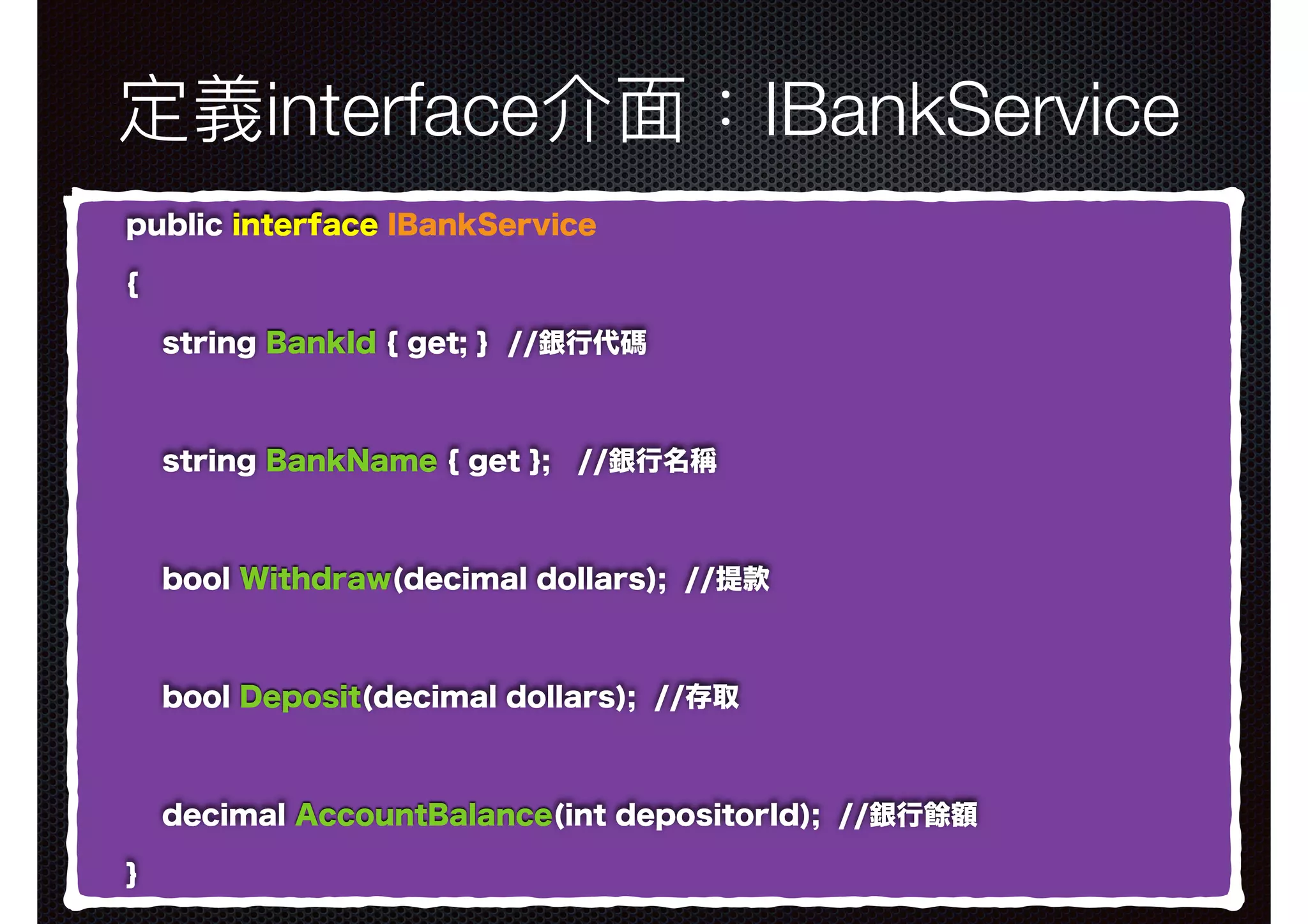 定義interface介⾯面：IBankService public interface IBankService { string BankId { get; } //銀行代碼 string BankName { get }; //銀行名稱 bool Withdraw(decimal dollars); //提款 bool Deposit(decimal dollars); //存取 decimal AccountBalance(int depositorId); //銀行餘額 } 