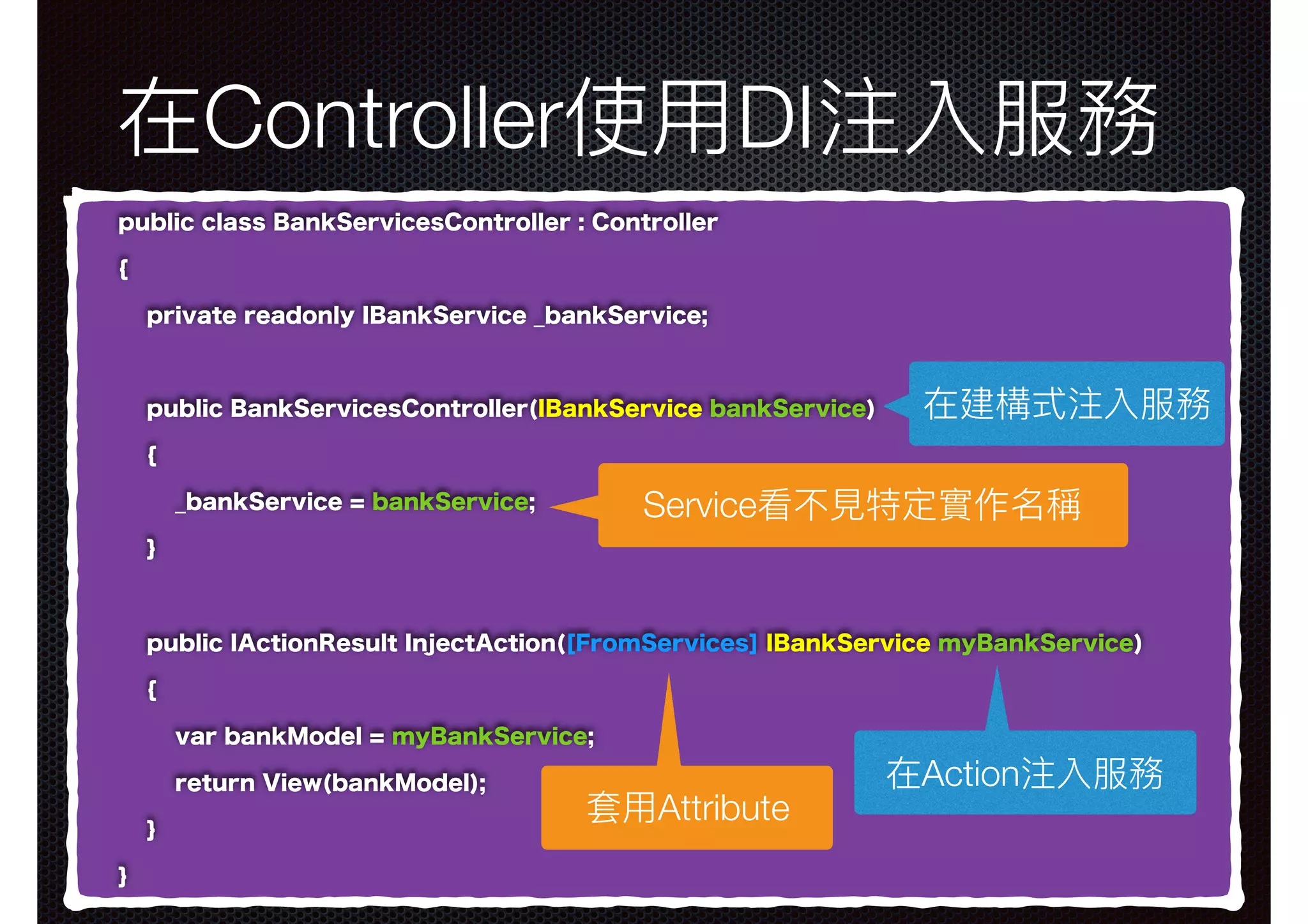 在Controller使⽤用DI注入服務 public class BankServicesController : Controller { private readonly IBankService _bankService; public BankServicesController(IBankService bankService) { _bankService = bankService; } public IActionResult InjectAction([FromServices] IBankService myBankService) { var bankModel = myBankService; return View(bankModel); } } 在建構式注入服務 在Action注入服務 Service看不⾒見見特定實作名稱 套⽤用Attribute 