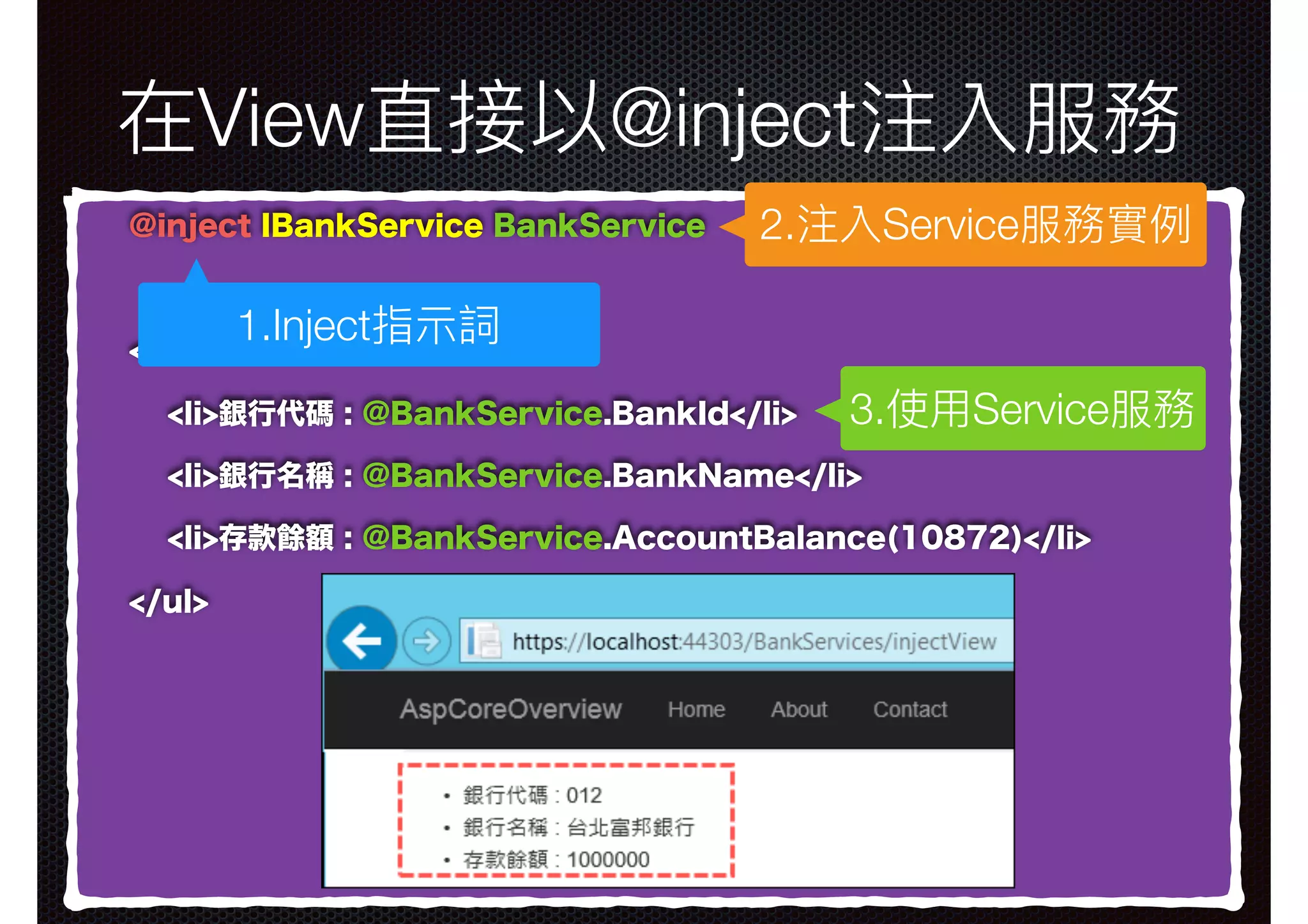 在View直接以@inject注入服務 @inject IBankService BankService <ul> <li>銀行代碼 : @BankService.BankId</li> <li>銀行名稱 : @BankService.BankName</li> <li>存款餘額 : @BankService.AccountBalance(10872)</li> </ul> 2.注入Service服務實例例 1.Inject指⽰示詞 3.使⽤用Service服務 