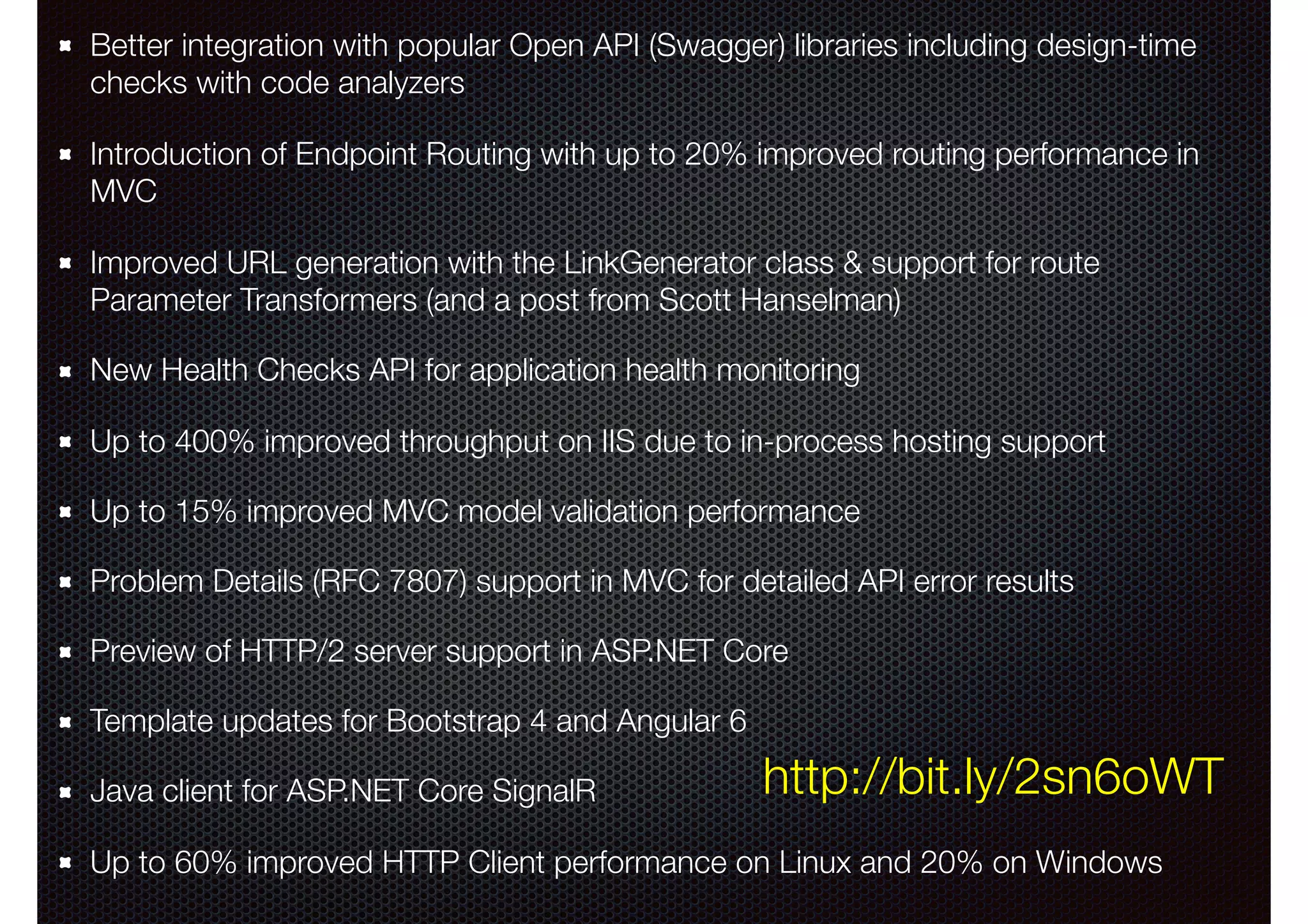 Better integration with popular Open API (Swagger) libraries including design-time checks with code analyzers Introduction of Endpoint Routing with up to 20% improved routing performance in MVC Improved URL generation with the LinkGenerator class & support for route Parameter Transformers (and a post from Scott Hanselman) New Health Checks API for application health monitoring Up to 400% improved throughput on IIS due to in-process hosting support Up to 15% improved MVC model validation performance Problem Details (RFC 7807) support in MVC for detailed API error results Preview of HTTP/2 server support in ASP.NET Core Template updates for Bootstrap 4 and Angular 6 Java client for ASP.NET Core SignalR Up to 60% improved HTTP Client performance on Linux and 20% on Windows http://bit.ly/2sn6oWT 