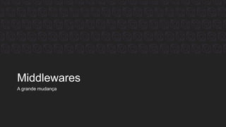 Middlewares
A grande mudança
 