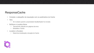• Compõe o cabeçalho da requisição com os parâmetros do Cache
• Vary
• Só é setado quando a propriedade VaryByHeader for enviada
• NoStore e Location.None
• Tipicamente utilizado em páginas de erros
• Desabilita o Cache
• Location e Duration
• Determina localização e duração do Cache
ResponseCache
 