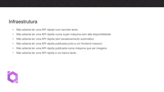 • Não adianta ter uma API rápida num servidor lento
• Não adianta ter uma API rápida numa super máquina sem alta disponibilidade
• Não adianta ter uma API rápida sem escalonamento automático
• Não adianta ter uma API rápida publicada junto a um frontend massivo
• Não adianta ter uma API rápida publicada numa máquina que ser imagens
• Não adianta ter uma API rápida e um banco lento
Infraestrutura
 