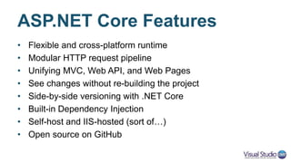 ASP.NET Core Features
• Flexible and cross-platform runtime
• Modular HTTP request pipeline
• Unifying MVC, Web API, and Web Pages
• Side-by-side versioning with .NET Core
• Built-in Dependency Injection
• Self-host and IIS-hosted (sort of…)
• Open source on GitHub
 