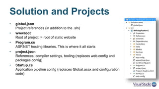 Solution and Projects
• global.json
Project references (in addition to the .sln)
• wwwroot
Root for static content (html, css, js, images, etc…)
• Program.cs
ASP.NET hosting libraries. This is where it all starts
• project.json
References, compiler settings, tooling (replaces web.config and
packages.config)
• Startup.cs
DI and pipeline configuration
(replaces global.asax and configuration code)
 